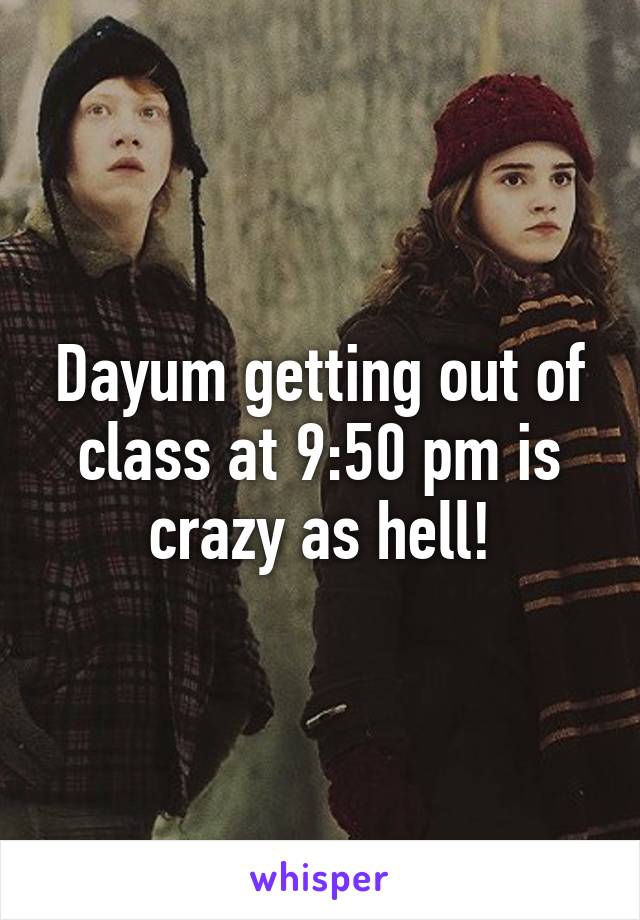 Dayum getting out of class at 9:50 pm is crazy as hell!