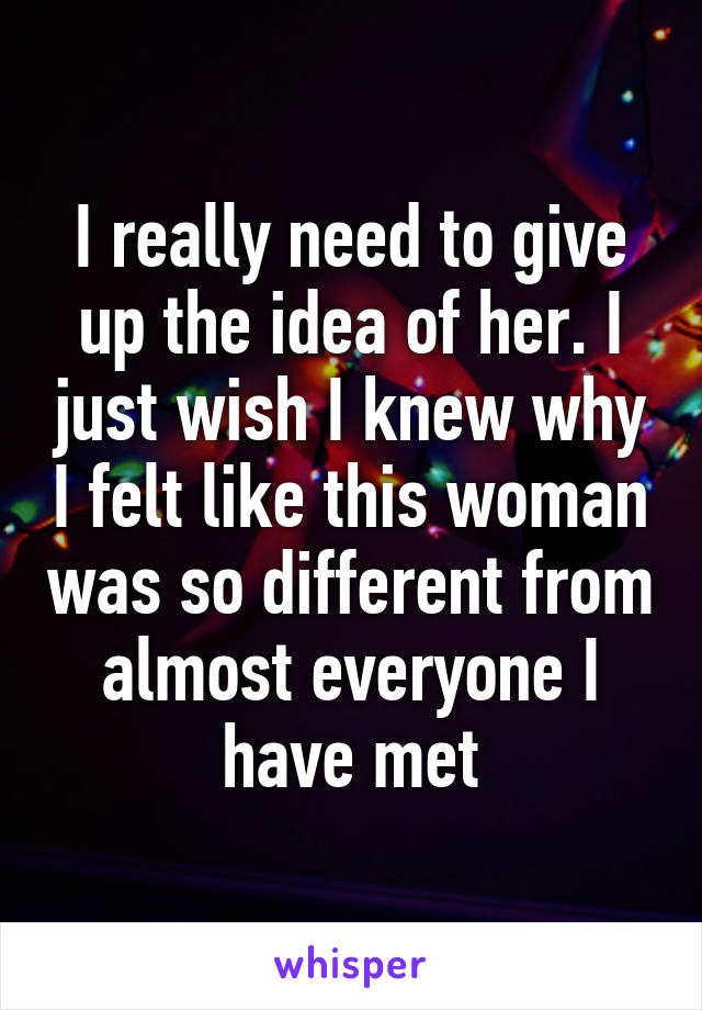 I really need to give up the idea of her. I just wish I knew why I felt like this woman was so different from almost everyone I have met