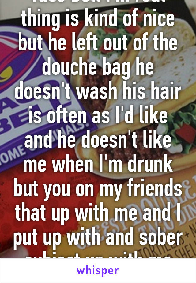 Taco Bell I'm real thing is kind of nice but he left out of the douche bag he doesn't wash his hair is often as I'd like and he doesn't like me when I'm drunk but you on my friends that up with me and I put up with and sober subject up with me drunk so