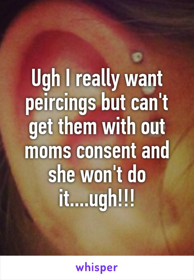 Ugh I really want peircings but can't get them with out moms consent and she won't do it....ugh!!!