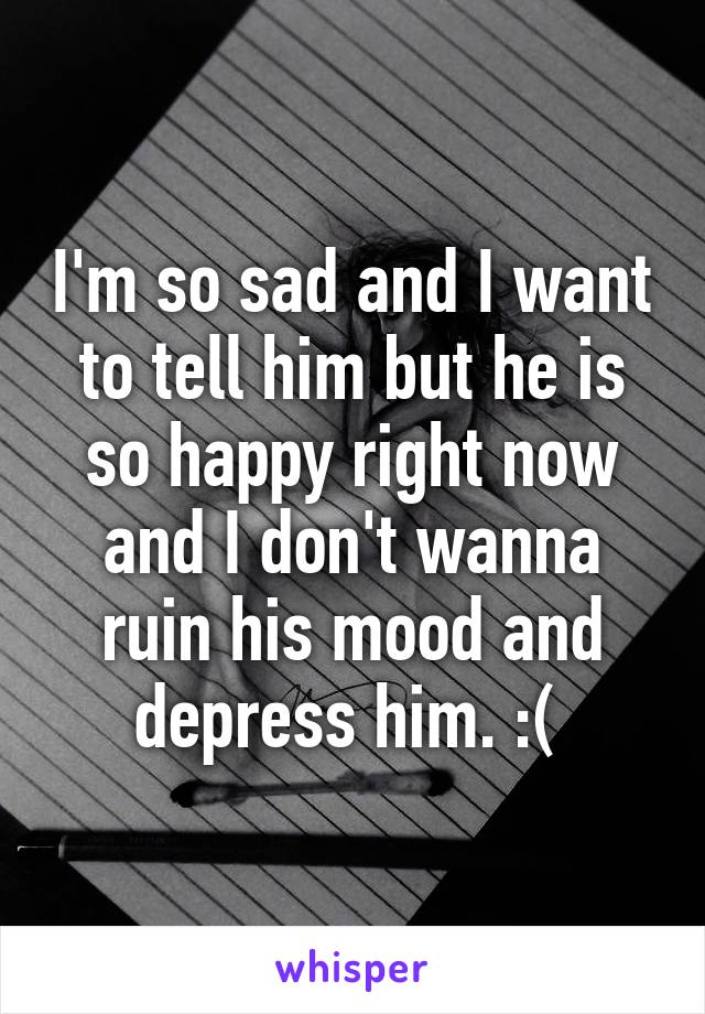 I'm so sad and I want to tell him but he is so happy right now and I don't wanna ruin his mood and depress him. :( 