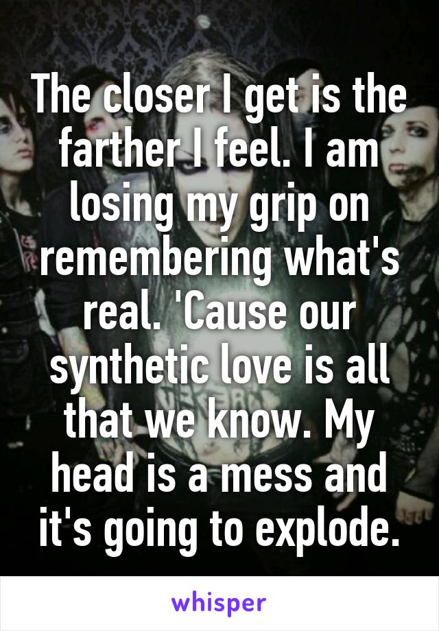 The closer I get is the farther I feel. I am losing my grip on remembering what's real. 'Cause our synthetic love is all that we know. My head is a mess and it's going to explode.