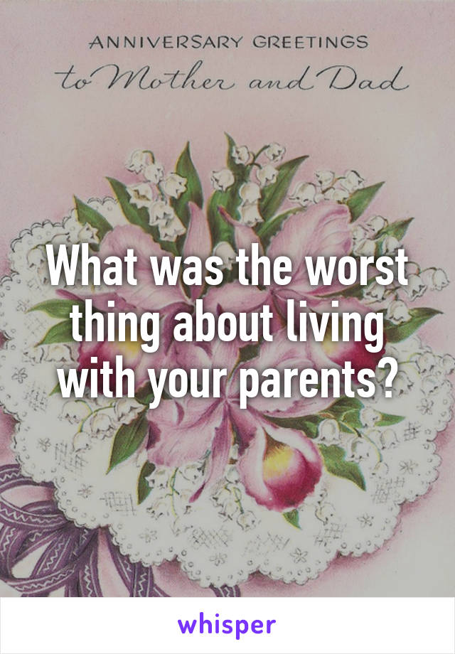 What was the worst thing about living with your parents?