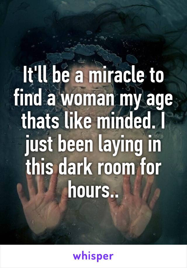 It'll be a miracle to find a woman my age thats like minded. I just been laying in this dark room for hours..