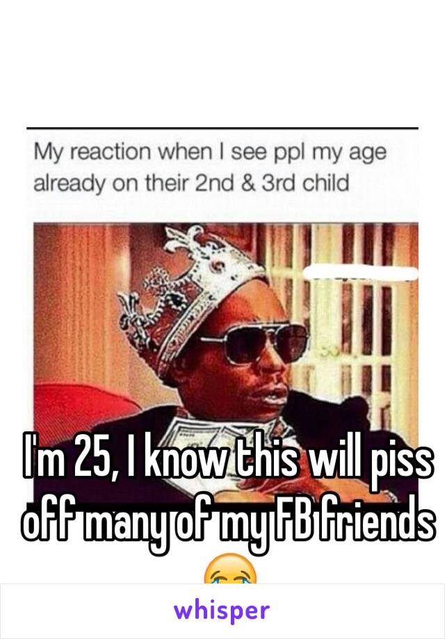 I'm 25, I know this will piss off many of my FB friends 😂