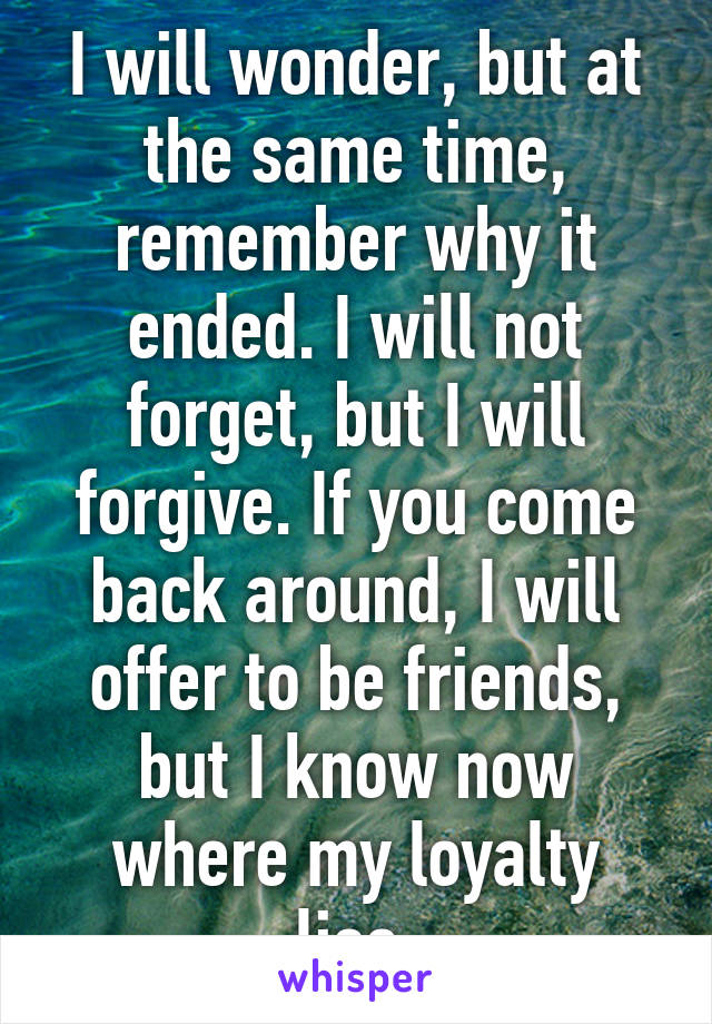 I will wonder, but at the same time, remember why it ended. I will not forget, but I will forgive. If you come back around, I will offer to be friends, but I know now where my loyalty lies.