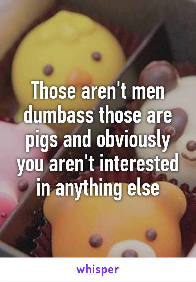 Those aren't men dumbass those are pigs and obviously you aren't interested in anything else