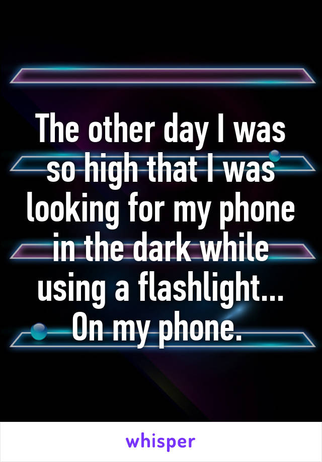 The other day I was so high that I was looking for my phone in the dark while using a flashlight... On my phone. 