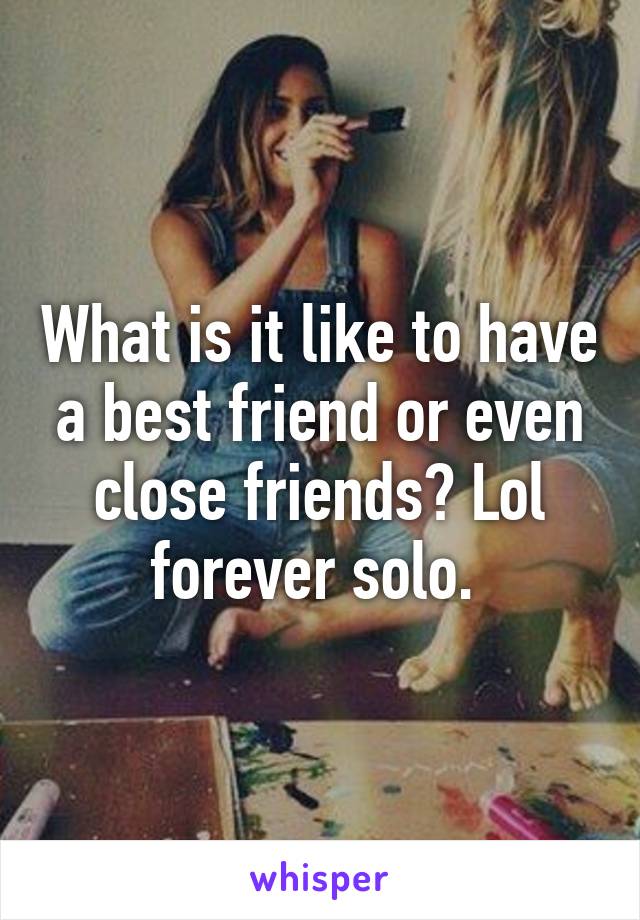 What is it like to have a best friend or even close friends? Lol forever solo. 