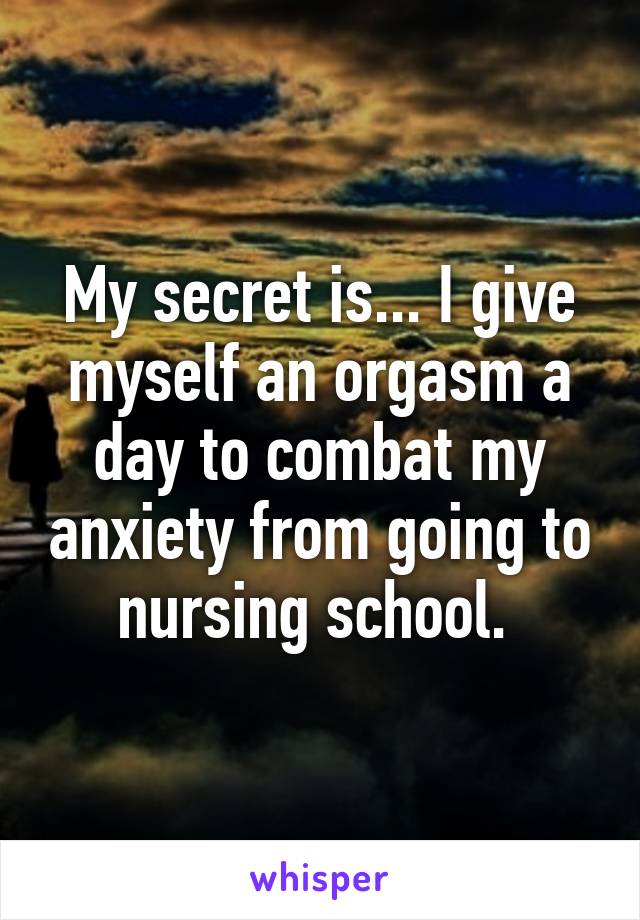 My secret is... I give myself an orgasm a day to combat my anxiety from going to nursing school. 