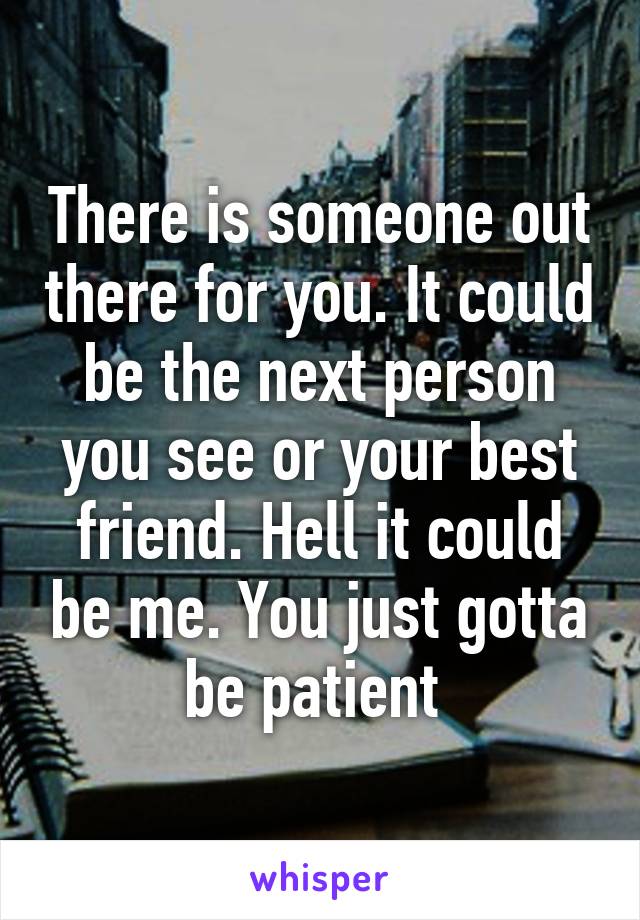 There is someone out there for you. It could be the next person you see or your best friend. Hell it could be me. You just gotta be patient 