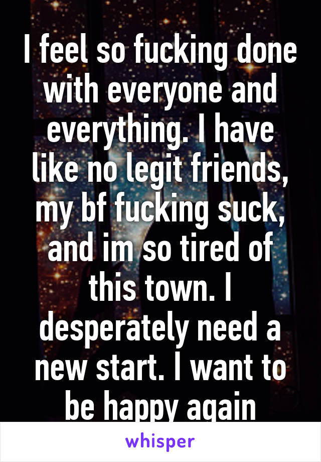 I feel so fucking done with everyone and everything. I have like no legit friends, my bf fucking suck, and im so tired of this town. I desperately need a new start. I want to be happy again