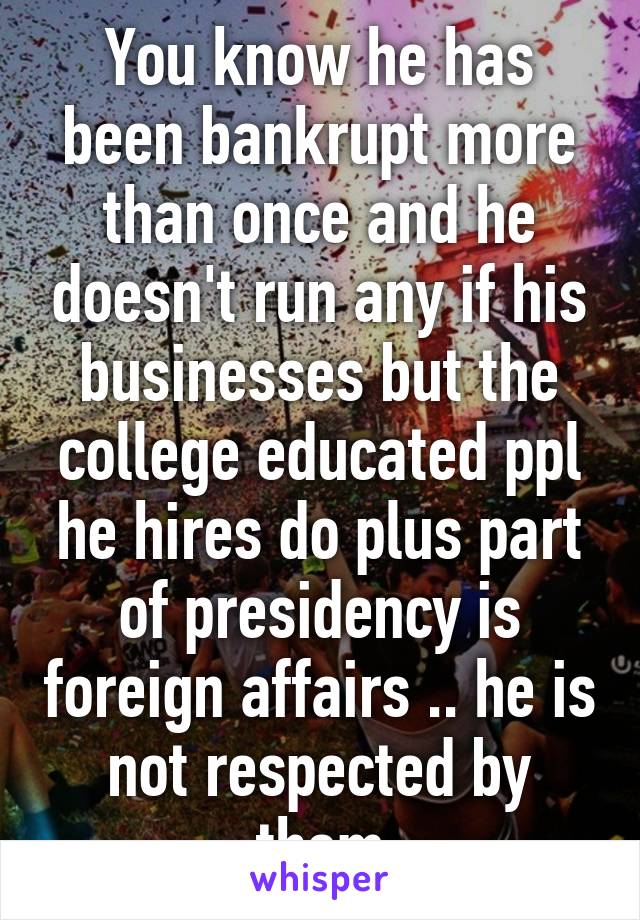 You know he has been bankrupt more than once and he doesn't run any if his businesses but the college educated ppl he hires do plus part of presidency is foreign affairs .. he is not respected by them