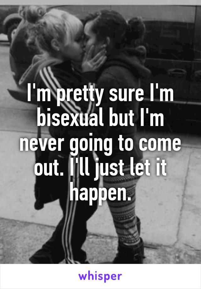 I'm pretty sure I'm bisexual but I'm never going to come out. I'll just let it happen.