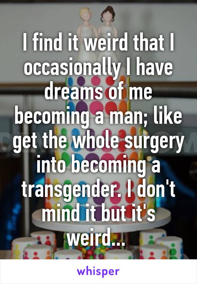 I find it weird that I occasionally I have dreams of me becoming a man; like get the whole surgery into becoming a transgender. I don't mind it but it's weird... 