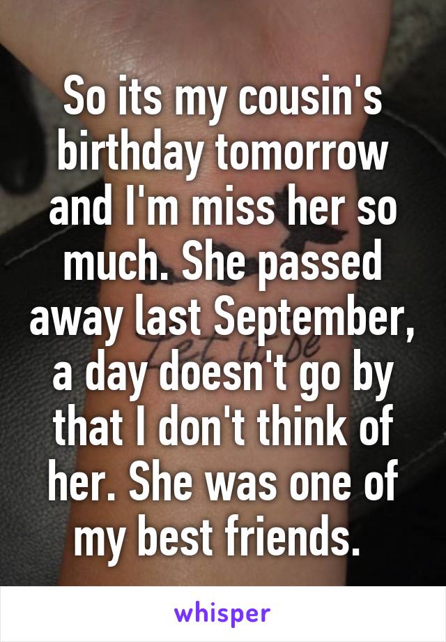 So its my cousin's birthday tomorrow and I'm miss her so much. She passed away last September, a day doesn't go by that I don't think of her. She was one of my best friends. 