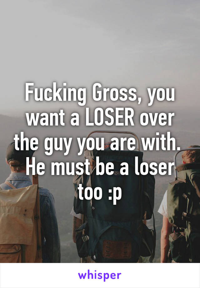 Fucking Gross, you want a LOSER over the guy you are with.  He must be a loser too :p