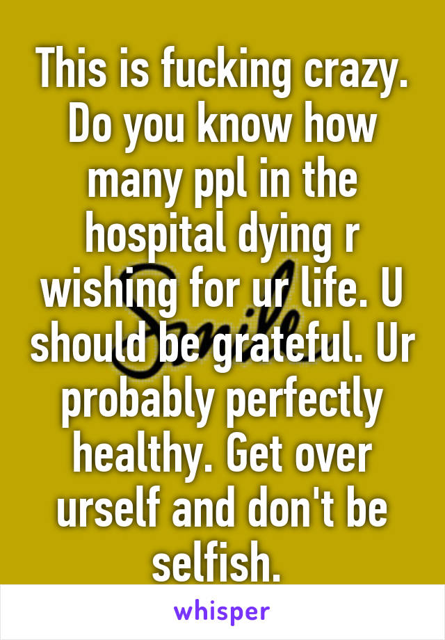 This is fucking crazy. Do you know how many ppl in the hospital dying r wishing for ur life. U should be grateful. Ur probably perfectly healthy. Get over urself and don't be selfish. 