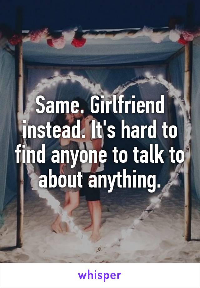 Same. Girlfriend instead. It's hard to find anyone to talk to about anything.