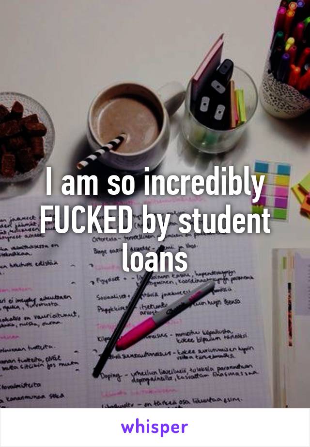 I am so incredibly FUCKED by student loans