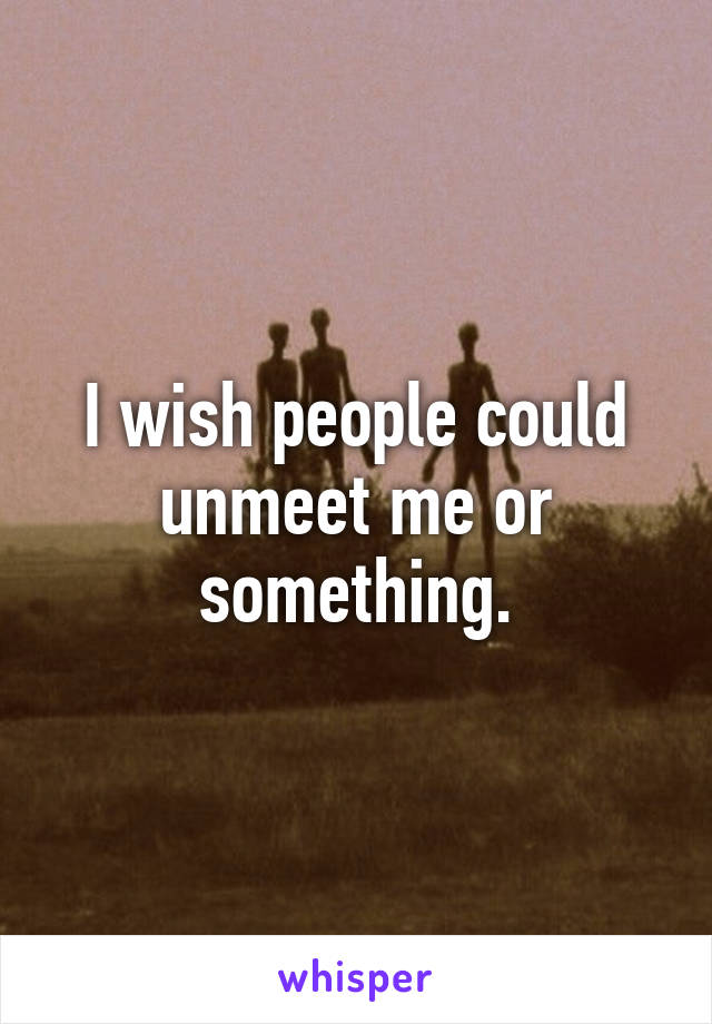 I wish people could unmeet me or something.