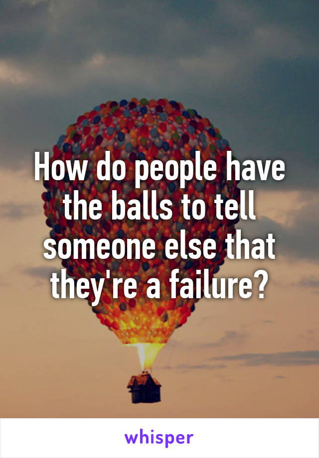 How do people have the balls to tell someone else that they're a failure?