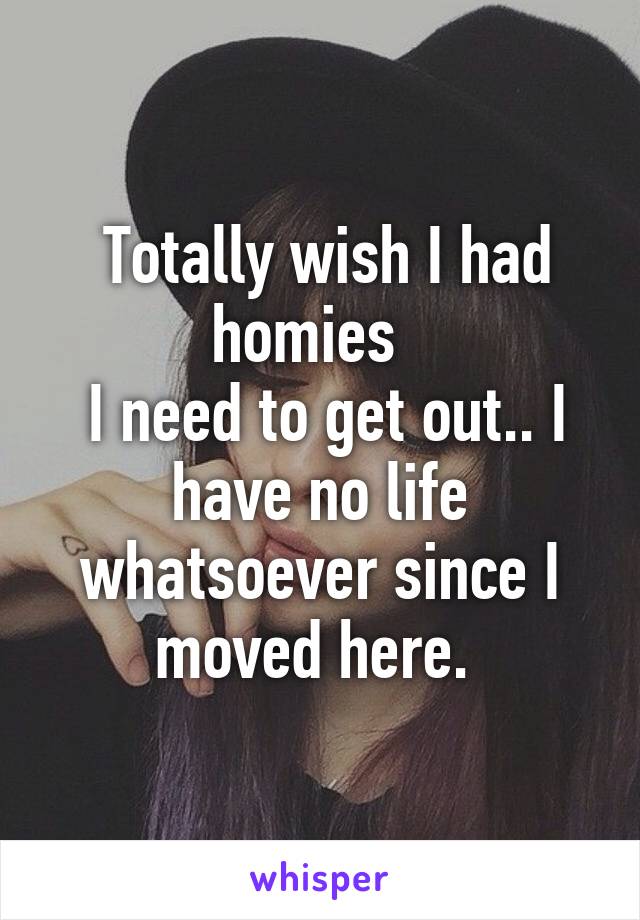  Totally wish I had homies  
 I need to get out.. I have no life whatsoever since I moved here. 