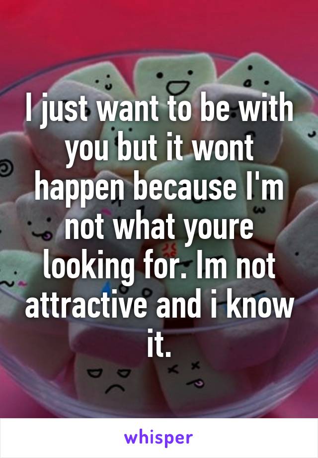 I just want to be with you but it wont happen because I'm not what youre looking for. Im not attractive and i know it.