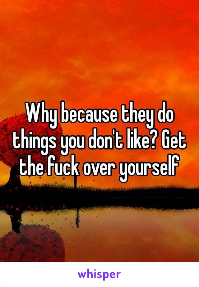 Why because they do things you don't like? Get the fuck over yourself 