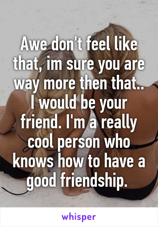 Awe don't feel like that, im sure you are way more then that.. I would be your friend. I'm a really cool person who knows how to have a good friendship. 