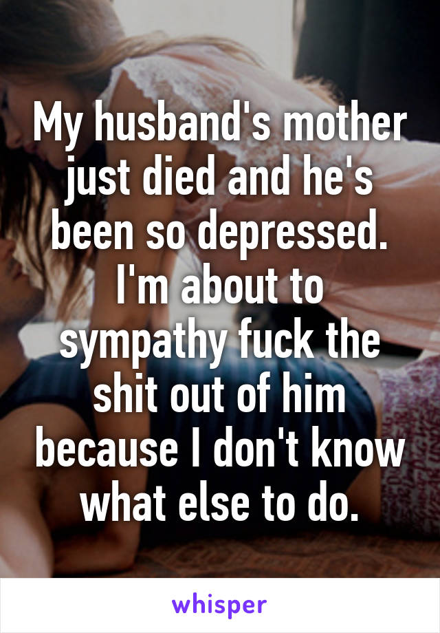 My husband's mother just died and he's been so depressed.
I'm about to sympathy fuck the shit out of him because I don't know what else to do.