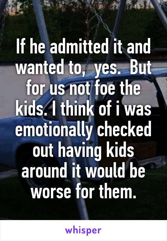 If he admitted it and wanted to,  yes.  But for us not foe the kids. I think of i was emotionally checked out having kids around it would be worse for them.