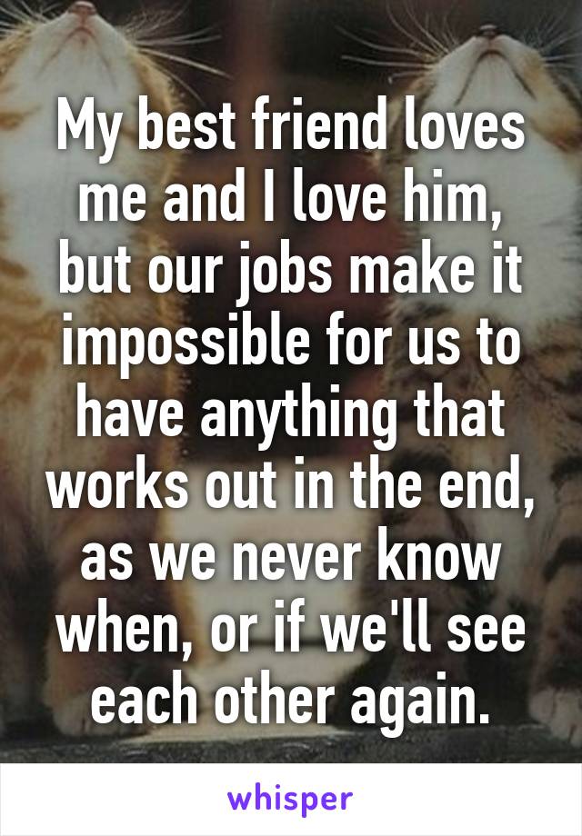 My best friend loves me and I love him, but our jobs make it impossible for us to have anything that works out in the end, as we never know when, or if we'll see each other again.