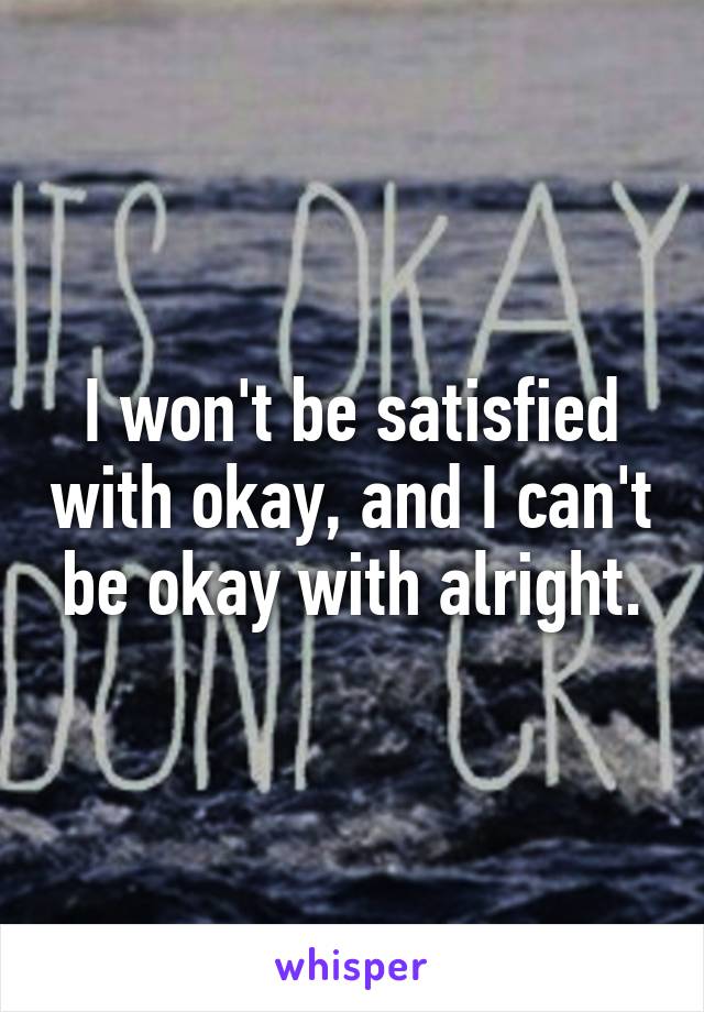 I won't be satisfied with okay, and I can't be okay with alright.