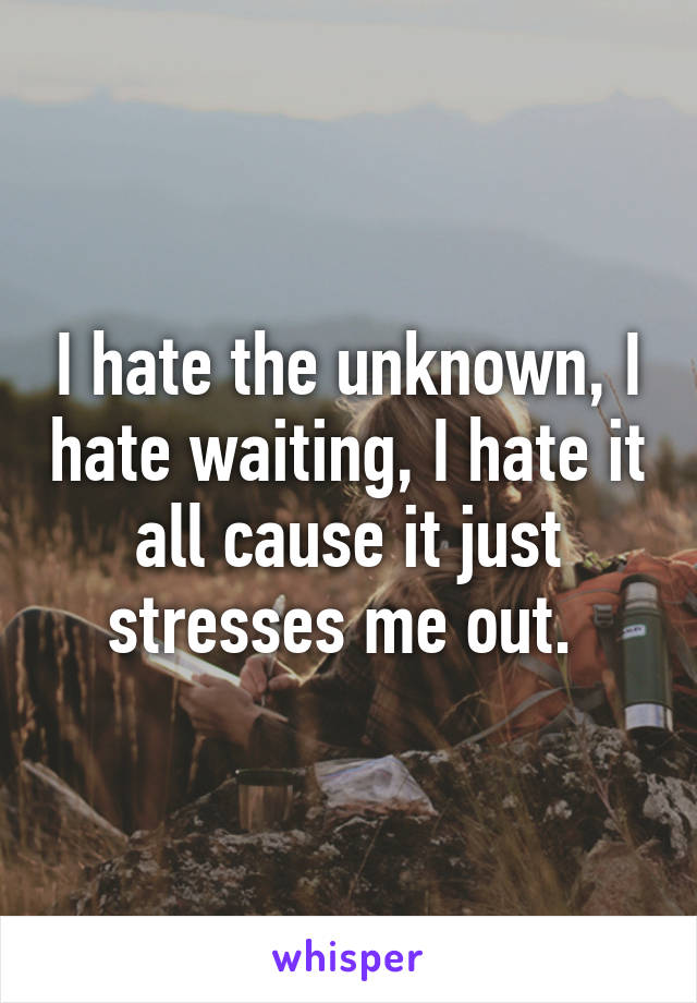 I hate the unknown, I hate waiting, I hate it all cause it just stresses me out. 