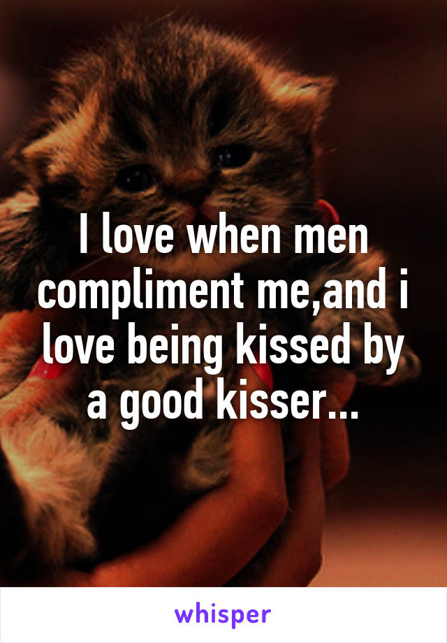 I love when men compliment me,and i love being kissed by a good kisser...