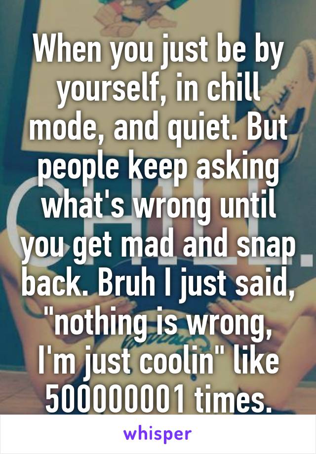 When you just be by yourself, in chill mode, and quiet. But people keep asking what's wrong until you get mad and snap back. Bruh I just said, "nothing is wrong, I'm just coolin" like 500000001 times.