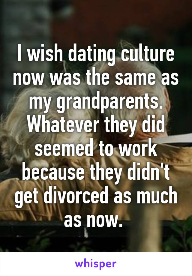 I wish dating culture now was the same as my grandparents. Whatever they did seemed to work because they didn't get divorced as much as now. 