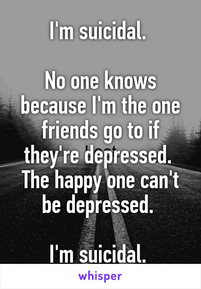 I'm suicidal. 

No one knows because I'm the one friends go to if they're depressed. 
The happy one can't be depressed. 

I'm suicidal. 