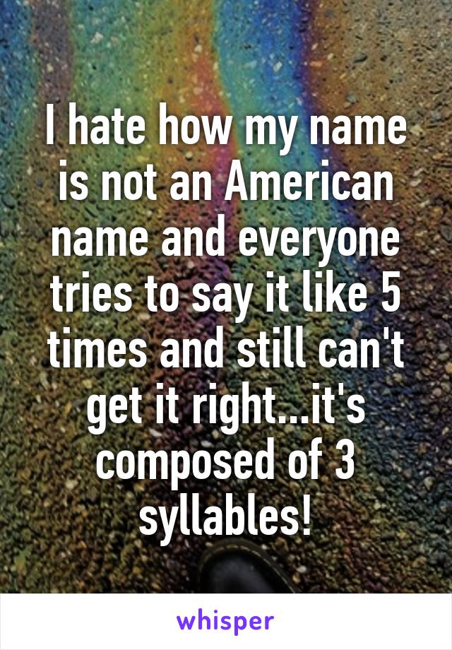 I hate how my name is not an American name and everyone tries to say it like 5 times and still can't get it right...it's composed of 3 syllables!