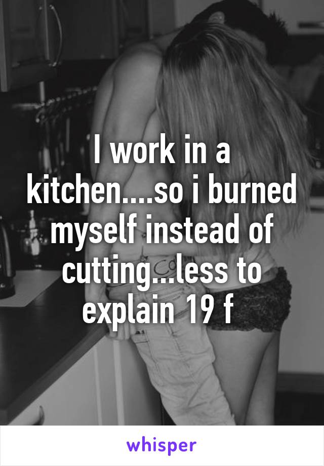 I work in a kitchen....so i burned myself instead of cutting...less to explain 19 f 