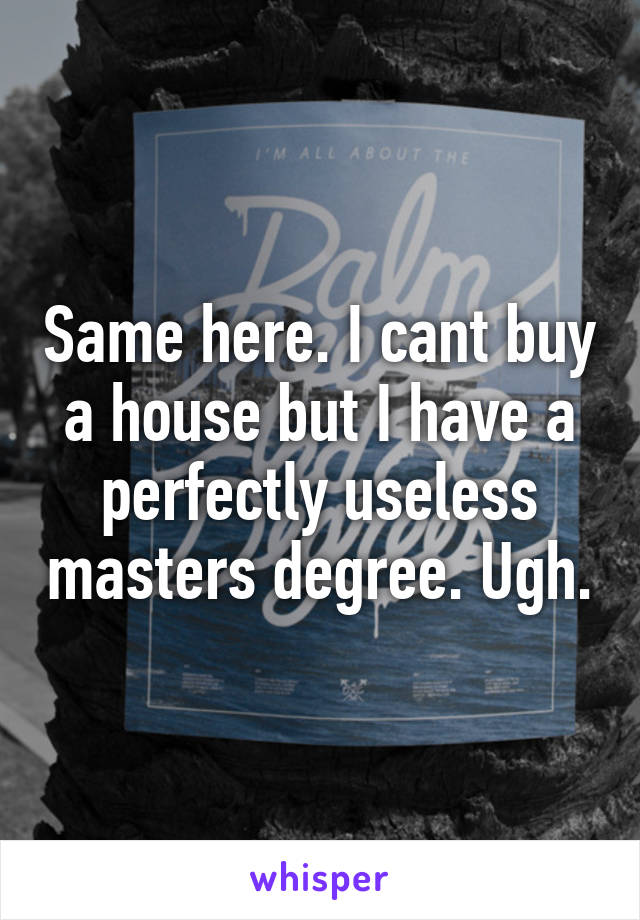 Same here. I cant buy a house but I have a perfectly useless masters degree. Ugh.