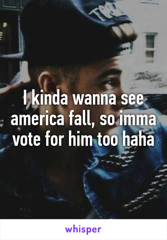 I kinda wanna see america fall, so imma vote for him too haha