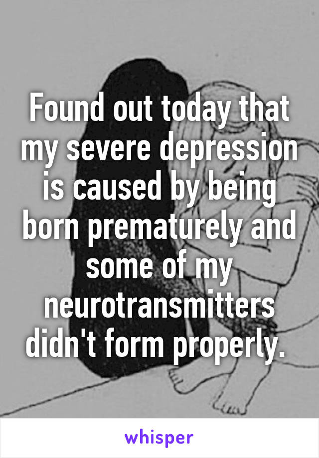 Found out today that my severe depression is caused by being born prematurely and some of my neurotransmitters didn't form properly. 