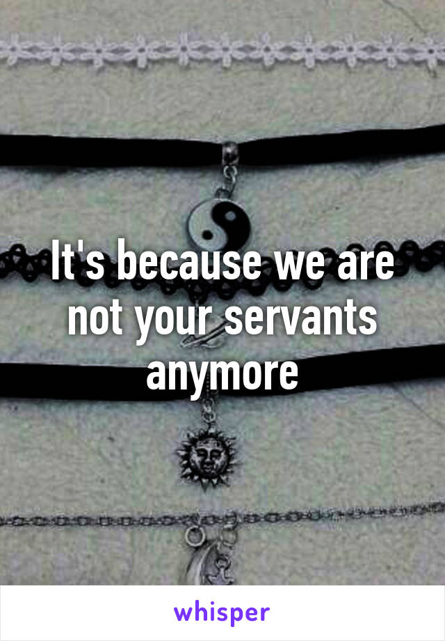 It's because we are not your servants anymore