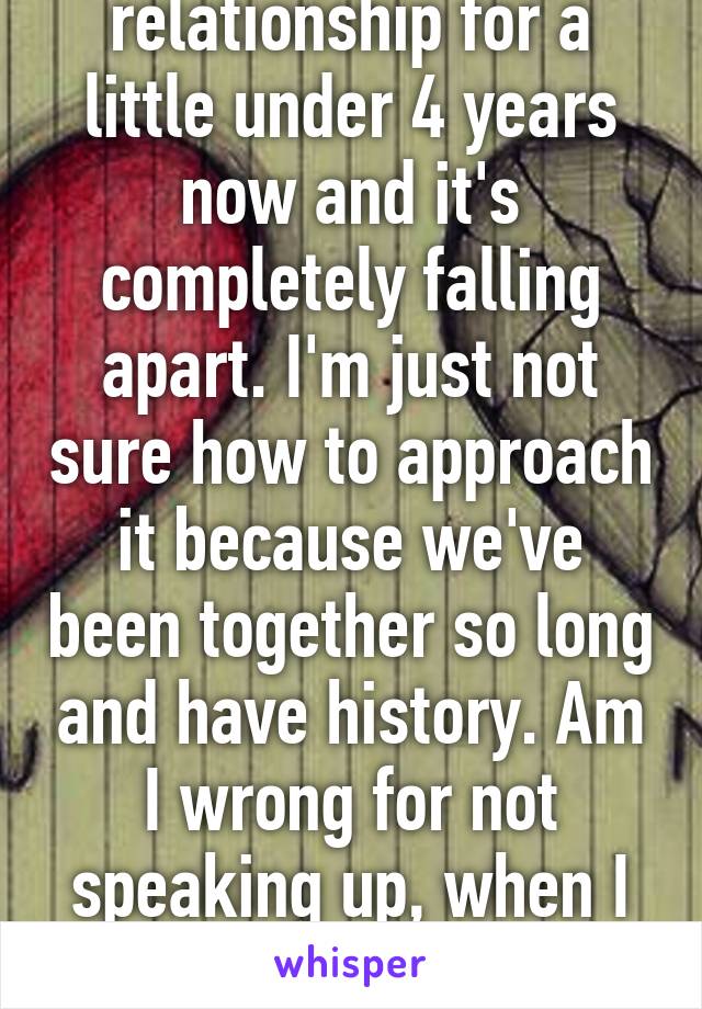 I've been a relationship for a little under 4 years now and it's completely falling apart. I'm just not sure how to approach it because we've been together so long and have history. Am I wrong for not speaking up, when I know in my heart, It's over?