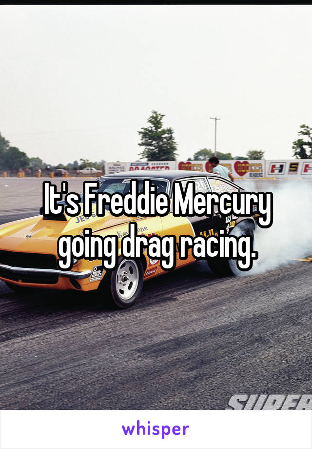 It's Freddie Mercury going drag racing.