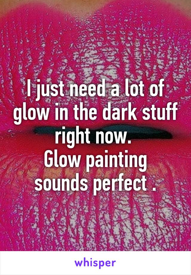 I just need a lot of glow in the dark stuff right now. 
Glow painting sounds perfect .