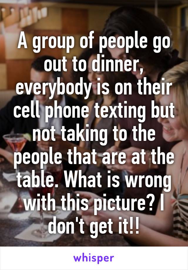 A group of people go out to dinner, everybody is on their cell phone texting but not taking to the people that are at the table. What is wrong with this picture? I don't get it!!