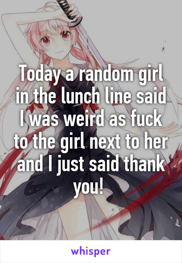 Today a random girl in the lunch line said I was weird as fuck to the girl next to her and I just said thank you! 